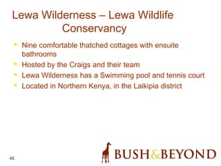45
• Nine comfortable thatched cottages with ensuite
bathrooms
• Hosted by the Craigs and their team
• Lewa Wilderness has a Swimming pool and tennis court
• Located in Northern Kenya, in the Laikipia district
Lewa Wilderness – Lewa Wildlife
Conservancy
 