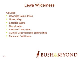 53
Lewa Wilderness
Activities:
• Day/night Game drives
• Horse riding
• Escorted Walks
• Camel walks
• Prehistoric site visits
• Cultural visits with local communities
• Farm and Craft tours
 