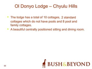 55
Ol Donyo Lodge – Chyulu Hills
• The lodge has a total of 10 cottages, 2 standard
cottages which do not have pools and 8 pool and
family cottages.
• A beautiful centrally positioned sitting and dining room.
 