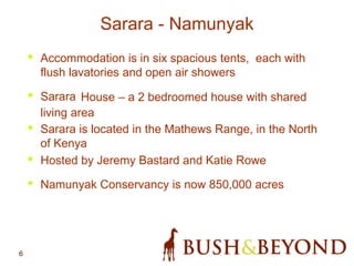 6
Sarara - Namunyak
• Accommodation is in six spacious tents, each with
flush lavatories and open air showers
• Sarara House – a 2 bedroomed house with shared
living area
• Sarara is located in the Mathews Range, in the North
of Kenya
• Hosted by Jeremy Bastard and Katie Rowe
• Namunyak Conservancy is now 850,000 acres
 