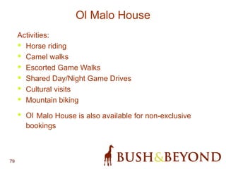 79
Ol Malo House
Activities:
• Horse riding
• Camel walks
• Escorted Game Walks
• Shared Day/Night Game Drives
• Cultural visits
• Mountain biking
• Ol Malo House is also available for non-exclusive
bookings
 