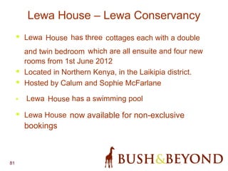 81
Lewa House – Lewa Conservancy
• Lewa House has three cottages each with a double
and twin bedroom which are all ensuite and four new
rooms from 1st June 2012
• Located in Northern Kenya, in the Laikipia district.
• Hosted by Calum and Sophie McFarlane
• Lewa House has a swimming pool
• Lewa House now available for non-exclusive
bookings
 