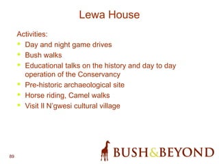 89
Lewa House
Activities:
• Day and night game drives
• Bush walks
• Educational talks on the history and day to day
operation of the Conservancy
• Pre-historic archaeological site
• Horse riding, Camel walks
• Visit Il N’gwesi cultural village
 