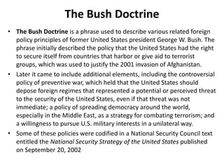 The Bush DoctrineThe Bush Doctrine is a phrase used to describe various related foreign policy principles of former United States president George W. Bush. The phrase initially described the policy that the United States had the right to secure itself from countries that harbor or give aid to terrorist groups, which was used to justify the 2001 invasion of Afghanistan.Later it came to include additional elements, including the controversial policy of preventive war, which held that the United States should depose foreign regimesthat represented a potential or perceived threat to the security of the United States, even if that threat was not immediate; a policy of spreading democracy around the world, especially in the Middle East, as a strategy for combating terrorism; and a willingness to pursue U.S. military interests in a unilateral way.Some of these policies were codified in a National Security Council text entitled the National Security Strategy of the United States published on September 20, 2002