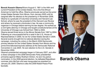 Barack Hussein Obama II born August 4, 1961 is the 44th and current President of the United States. He is the first African American to hold the office. Obama previously served as the junior United States Senator from Illinois, from January 2005 until he resigned after his election to the presidency in November 2008.Obama is a graduate of Columbia University and Harvard Law School, where he was the president of the Harvard Law Review and where he received a doctorate in law. He was a community organizer in Chicago before earning his law degree. He worked as a civil rights attorney in Chicago and taught constitutional lawat the University of Chicago Law School from 1992 to 2004.Obama served three terms in the Illinois Senate from 1997 to 2004. Following an unsuccessful bid for a seat in the U.S. House of Representatives in 2000, he ran for United States Senate in 2004. Several events brought him to national attention during the campaign, including his victory in the March 2004 Democratic primary election for the United States Senator from Illinois and his prime-time televised keynote address at the Democratic National Convention in July 2004. He won election to the U.S. Senate in November 2004.Obama's presidential campaign began in February 2007, and after a close campaign in the 2008 Democratic Party presidential primaries against Hillary Rodham Clinton, he won his party's nomination. In the 2008 general election, he defeated Republican nominee John McCain and was inaugurated as president on January 20, 2009. Obama is also the 2009 Nobel Peace Prize laureate.Barack Obama