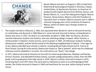 Barack Obama was born on August 4, 1961 at Kapi'olani Maternity & Gynecological Hospital in Honolulu, Hawaii, United States, to Stanley Ann Dunham, an American of predominantly English descent from Wichita, Kansas, and Barack Obama, Sr., a Luo from Nyang’omaKogelo, Nyanza Province, Kenya Colony. Obama is the first President to have been born in Hawaii. Obama's parents met in 1960 in a Russian language class at the University of Hawaii at Mānoa, where his father was a foreign student on scholarship. The couple married on February 2, 1961, but separated when Barack Sr. went to Harvard University on scholarship, and divorced in 1964.Obama Sr. remarried and returned to Kenya, visiting Barack in Hawaii only once, in 1971. He died in an automobile accident in 1982.After her divorce, Dunham married Indonesian student Lolo Soetoro, who was attending college in Hawaii. When Suharto, a military leader in Soetoro's home country, came to power in 1967, all Indonesian students studying abroad were recalled, and the family moved to the Menteng neighborhood of Jakarta.  From ages six to ten, Obama attended local schools in Jakarta, including Besuki Public School and St. Francis of Assisi School. During this time period, Obama was known as "Barry Soetoro" which was his childhood nickname and his stepfather's surname. He continued to use "Barry" into college.