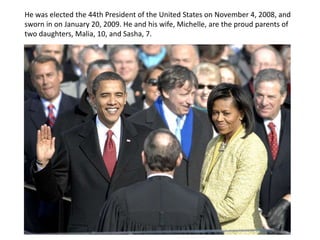 In 1971, Obama returned to Honolulu to live with his maternal grandparents, Madelyn and Stanley Armour Dunham, and attended PunahouSchool, a private college preparatory school, from the fifth grade until his graduation from high school in 1979. Obama's mother returned to Hawaii in 1972, remaining there until 1977 when she went back to Indonesia to work as an anthropological field worker. She finally returned to Hawaii in 1994 and lived there for one year, before dying of ovarian cancer.He was elected the 44th President of the United States on November 4, 2008, and sworn in on January 20, 2009. He and his wife, Michelle, are the proud parents of two daughters, Malia, 10, and Sasha, 7.