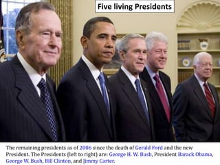 Five living PresidentsThe remaining presidents as of 2006 since the death of Gerald Fordand the new President. The Presidents (left to right) are: George H. W. Bush, PresidentBarack Obama, George W. Bush, Bill Clinton, and Jimmy Carter.