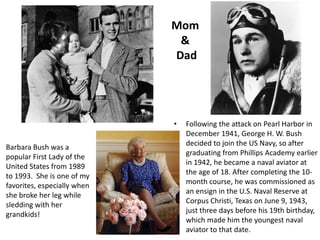 Mom & DadFollowing the attack on Pearl Harbor in December 1941, George H. W. Bush decided to join the US Navy, so after graduating from Phillips Academy earlier in 1942, he became a naval aviator at the age of 18. After completing the 10-month course, he was commissioned as an ensign in the U.S. Naval Reserve at Corpus Christi, Texas on June 9, 1943, just three days before his 19th birthday, which made him the youngest naval aviator to that date.Barbara Bush was a popular First Lady of the United States from 1989 to 1993.  She is one of my favorites, especially when she broke her leg while sledding with her grandkids!
