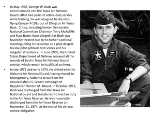 In May 1968, George W. Bush was commissioned into the Texas Air National Guard. After two years of active-duty service while training, he was assigned to Houston, flying Convair F-102s out of Ellington Air Force Base. Critics, including former Democratic National Committee Chairman Terry McAuliffe and Russ Baker, have alleged that Bush was favorably treated due to his father's political standing, citing his selection as a pilot despite his low pilot aptitude test scores and his irregular attendance. In June 2005, the United States Department of Defense released all the records of Bush's Texas Air National Guard service, which remain in its official archives.In late 1972 and early 1973, he drilled with the Alabama Air National Guard, having moved to Montgomery, Alabama to work on the unsuccessful U.S. Senate campaign of Republican Winton M. Blount. In October 1973, Bush was discharged from the Texas Air National Guard and transferred to inactive duty in the Air Force Reserve. He was honorably discharged from the Air Force Reserve on November 21, 1974, at the end of his six-year service obligation.