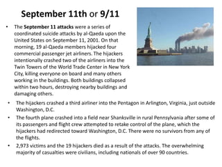September 11th or 9/11The September 11 attacks were a series of coordinated suicide attacks by al-Qaeda upon the United States on September 11, 2001. On that morning, 19 al-Qaeda members hijacked four commercial passenger jet airliners.The hijackers intentionally crashed two of the airliners into the Twin Towers of the World Trade Center in New York City, killing everyone on board and many others working in the buildings. Both buildings collapsed within two hours, destroying nearby buildings and damaging others. The hijackers crashed a third airliner into the Pentagon in Arlington, Virginia, just outside Washington, D.C. The fourth plane crashed into a field near Shanksville in rural Pennsylvania after some of its passengers and flight crew attempted to retake control of the plane, which the hijackers had redirected toward Washington, D.C. There were no survivors from any of the flights.2,973 victims and the 19 hijackers died as a result of the attacks. The overwhelming majority of casualties were civilians, including nationals of over 90 countries.