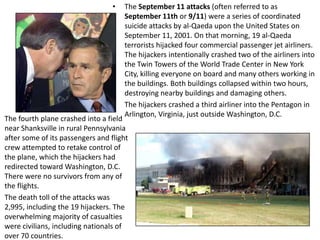 The September 11 attacks (often referred to as September 11th or 9/11) were a series of coordinated suicide attacks by al-Qaeda upon the United States on September 11, 2001. On that morning, 19 al-Qaeda terrorists hijacked four commercial passenger jet airliners. The hijackers intentionally crashed two of the airliners into the Twin Towers of the World Trade Center in New York City, killing everyone on board and many others working in the buildings. Both buildings collapsed within two hours, destroying nearby buildings and damaging others. The hijackers crashed a third airliner into the Pentagon in Arlington, Virginia, just outside Washington, D.C. The fourth plane crashed into a field near Shanksvillein rural Pennsylvania after some of its passengers and flight crew attempted to retake control of the plane, which the hijackers had redirected toward Washington, D.C. There were no survivors from any of the flights.