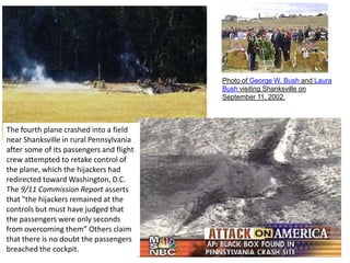 Photo of George W. Bush and Laura Bush visiting Shanksville on September 11, 2002. The fourth plane crashed into a field near Shanksville in rural Pennsylvania after some of its passengers and flight crew attempted to retake control of the plane, which the hijackers had redirected toward Washington, D.C. The 9/11 Commission Report asserts that "the hijackers remained at the controls but must have judged that the passengers were only seconds from overcoming them” Others claim that there is no doubt the passengers breached the cockpit.