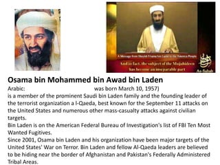 Osama bin Mohammed bin Awad bin LadenArabic: أسامة بن محمد بن عوض بن لادن‎,was born March 10, 1957) is a member of the prominent Saudi bin Laden family and the founding leader of the terrorist organization a l-Qaeda, best known for the September 11 attacks on the United States and numerous other mass-casualty attacks against civilian targets. Bin Laden is on the American Federal Bureau of Investigation's list of FBI Ten Most Wanted Fugitives.Since 2001, Osama bin Laden and his organization have been major targets of the United States' War on Terror. Bin Laden and fellow Al-Qaeda leaders are believed to be hiding near the border of Afghanistan and Pakistan's Federally Administered Tribal Areas.
