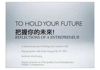 TO HOLD YOUR FUTURE

REFLECTIONS OF A ENTREPRENEUR

  A personal journey of ﬁnding one’s mission in life

  Sharing session with Erwin Huang, Feb 15th 2011

  facebook: erwinhuang

  Deputy chairman at a TSL Jewellry, Social Entrepreneur,
  Mobile IT entrepreneur
 