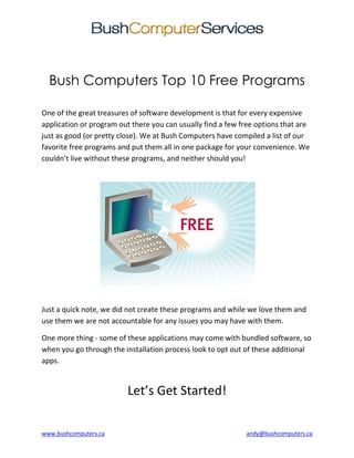 www.bushcomputers.ca andy@bushcomputers.ca
Bush Computers Top 10 Free Programs
One of the great treasures of software development is that for every expensive
application or program out there you can usually find a few free options that are
just as good (or pretty close). We at Bush Computers have compiled a list of our
favorite free programs and put them all in one package for your convenience. We
couldn’t live without these programs, and neither should you!
Just a quick note, we did not create these programs and while we love them and
use them we are not accountable for any issues you may have with them.
One more thing - some of these applications may come with bundled software, so
when you go through the installation process look to opt out of these additional
apps.
Let’s Get Started!
 