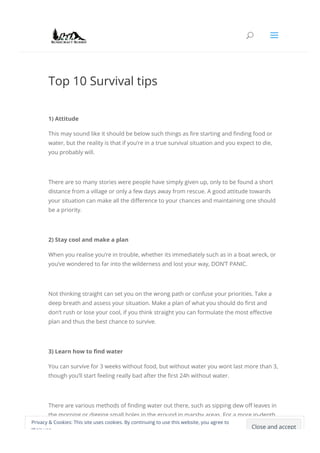 Top 10 Survival tips
1) Attitude
This may sound like it should be below such things as 몭re starting and 몭nding food or
water, but the reality is that if you’re in a true survival situation and you expect to die,
you probably will.
There are so many stories were people have simply given up, only to be found a short
distance from a village or only a few days away from rescue. A good attitude towards
your situation can make all the di몭erence to your chances and maintaining one should
be a priority.
2) Stay cool and make a plan
When you realise you’re in trouble, whether its immediately such as in a boat wreck, or
you’ve wondered to far into the wilderness and lost your way, DON’T PANIC.
Not thinking straight can set you on the wrong path or confuse your priorities. Take a
deep breath and assess your situation. Make a plan of what you should do 몭rst and
don’t rush or lose your cool, if you think straight you can formulate the most e몭ective
plan and thus the best chance to survive.
3) Learn how to 몭nd water
You can survive for 3 weeks without food, but without water you wont last more than 3,
though you’ll start feeling really bad after the 몭rst 24h without water.
There are various methods of 몭nding water out there, such as sipping dew o몭 leaves in
the morning or digging small holes in the ground in marshy areas. For a more in-depth
look at how to 몭nd water in the wild check out this article on how to 몭nd water in the
Close and accept
Privacy & Cookies: This site uses cookies. By continuing to use this website, you agree to
their use.
U a
 