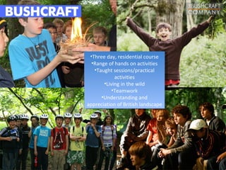 •Three day, residential course
  •Range of hands on activities
   •Taught sessions/practical
            activities
       •Living in the wild
           •Teamwork
      •Understanding and
appreciation of British landscape
 