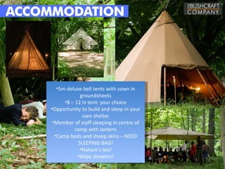 •5m deluxe bell tents with sown in
             groundsheets
      •8 – 12 in tent: your choice
•Opportunity to build and sleep in your
              own shelter
 •Member of staff sleeping in centre of
           camp with lantern
  •Camp beds and sheep skins – NEED
            SLEEPING BAG!
             •Nature’s loo!
            •Wipe showers!
 