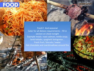 Fresh!! And seasonal
  Cater for all dietary requirements – fill in
           section on sheet tonight
 Example meals: roast salmon; nettle soup;
    lamb kebabs; spaghetti bolognese...
         Fresh fruit / biscuits / water
Hot chocolate and marshmallows around fire
 