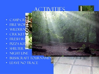 Activities
•   Camp-craft
•   Fire workshop
•   Wilderness trail
•   Cricket / football / rounders
•   Fresh water swimming
•   Pizza kitchen
•   Shelter workshop
•   Night line
•   Bushcraft tournament
•   Leave no trace
 