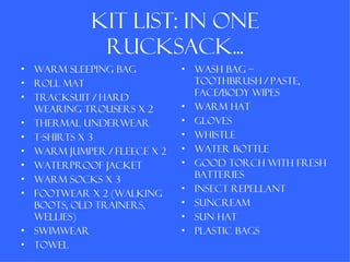 Kit list: in one
               rucksack...
•   Warm sleeping bag          •   Wash bag –
•   Roll mat                       toothbrush / paste,
•                                  face/body wipes
    Tracksuit / hard
    wearing trousers x 2       •   Warm hat
•   Thermal underwear          •   Gloves
•   T-shirts x 3               •   Whistle
•   Warm jumper / fleece x 2   •   Water bottle
•   Waterproof jacket          •   Good torch with fresh
•                                  batteries
    Warm socks x 3
                               •   Insect repellant
•   Footwear x 2 (walking
    boots, old trainers,       •   Suncream
    wellies)                   •   Sun hat
•   Swimwear                   •   Plastic bags
•   Towel
 