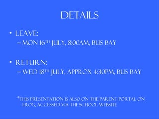details
• Leave:
  – Mon 16th July, 8:00am, bus bay


• Return:
  – wed 18th july, approx 4:30pm, bus bay



  *This presentation is also on the Parent portal on
   frog, accessed via the school website
 