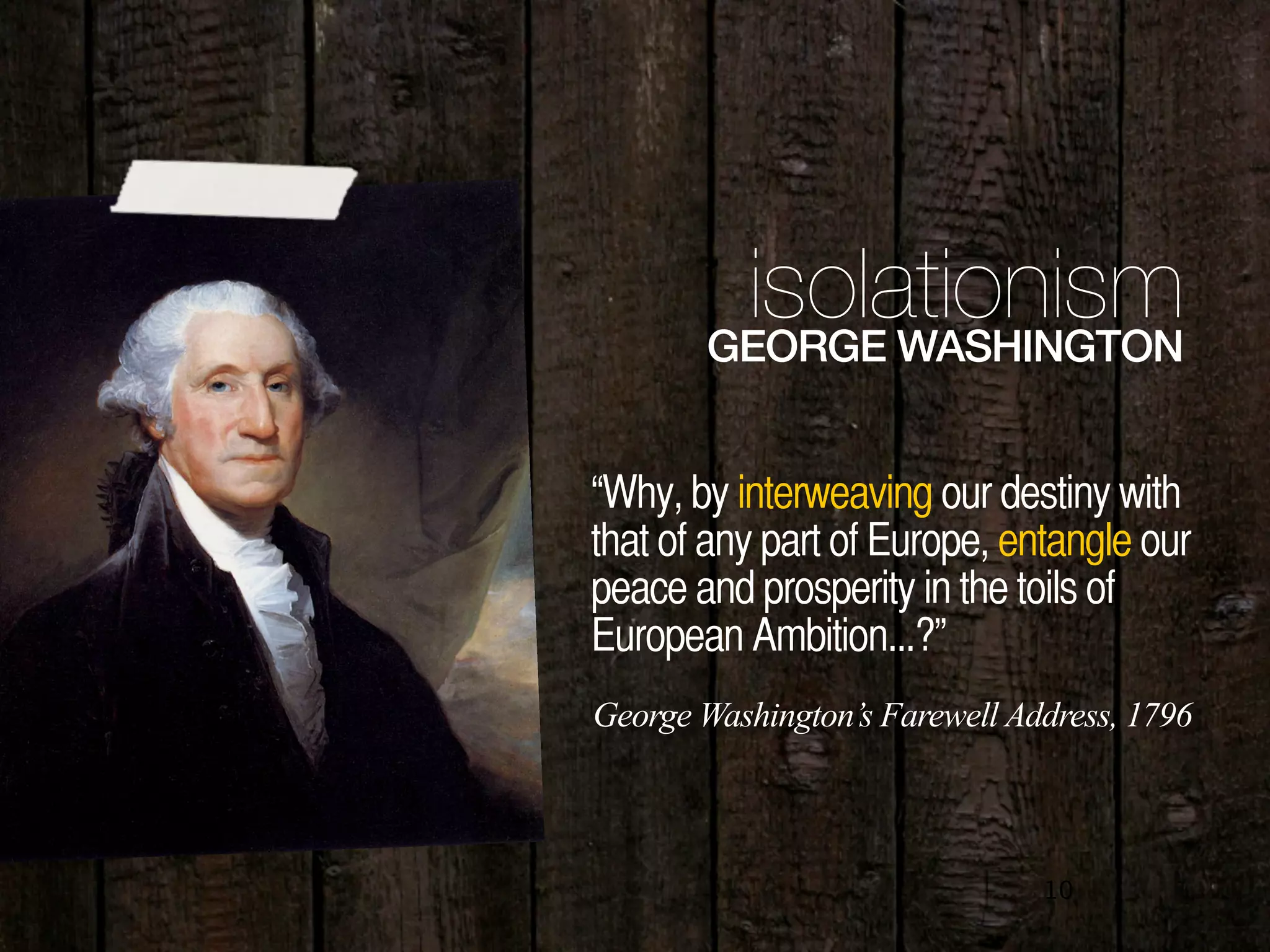 10
“Why, by interweaving our destiny with
that of any part of Europe, entangle our
peace and prosperity in the toils of
European Ambition...?”
isolationismGEORGE WASHINGTON
George Washington’s Farewell Address, 1796
 