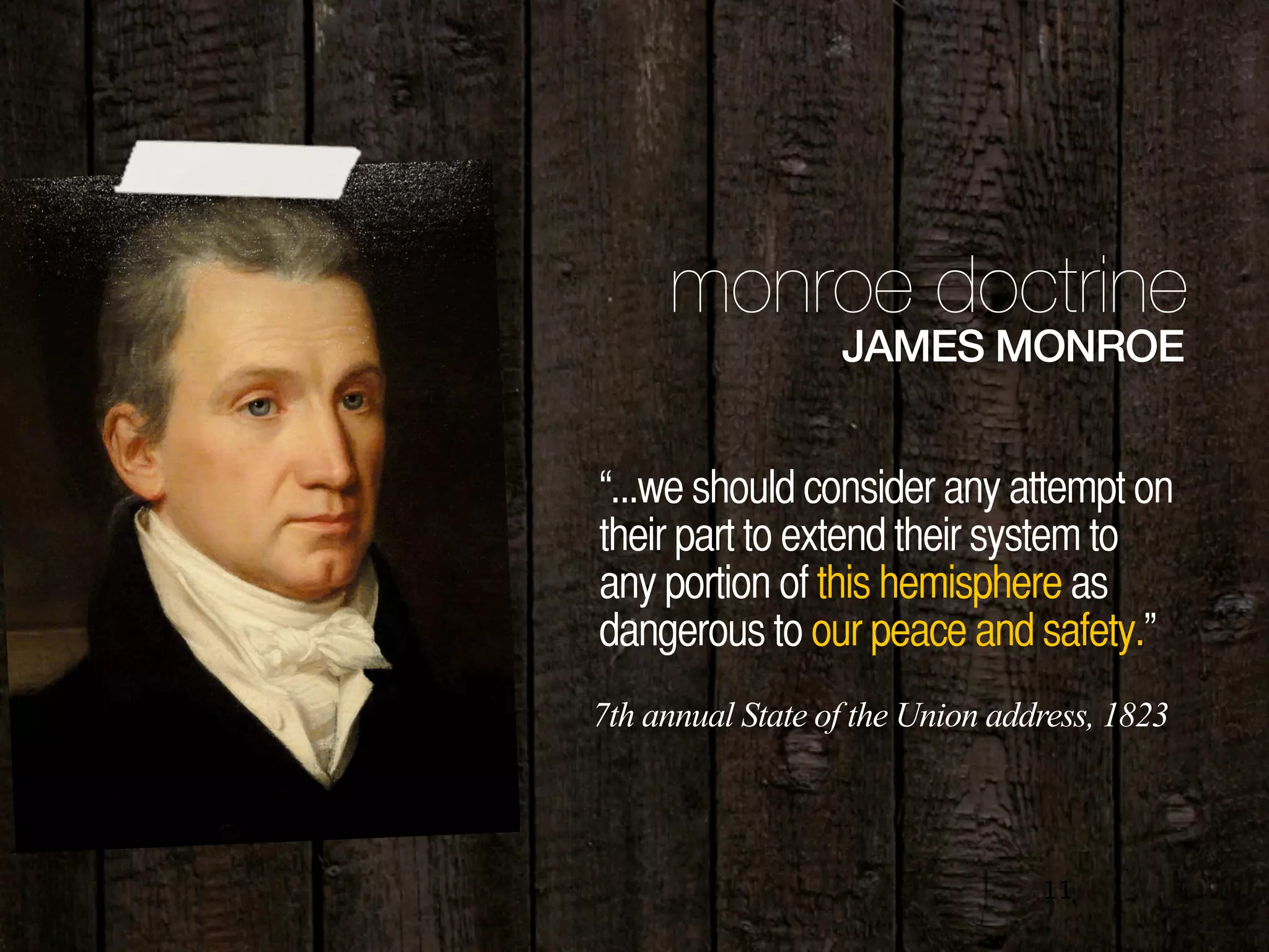 11
monroe doctrine
JAMES MONROE
“...we should consider any attempt on
their part to extend their system to
any portion of this hemisphere as
dangerous to our peace and safety.”
7th annual State of the Union address, 1823
 