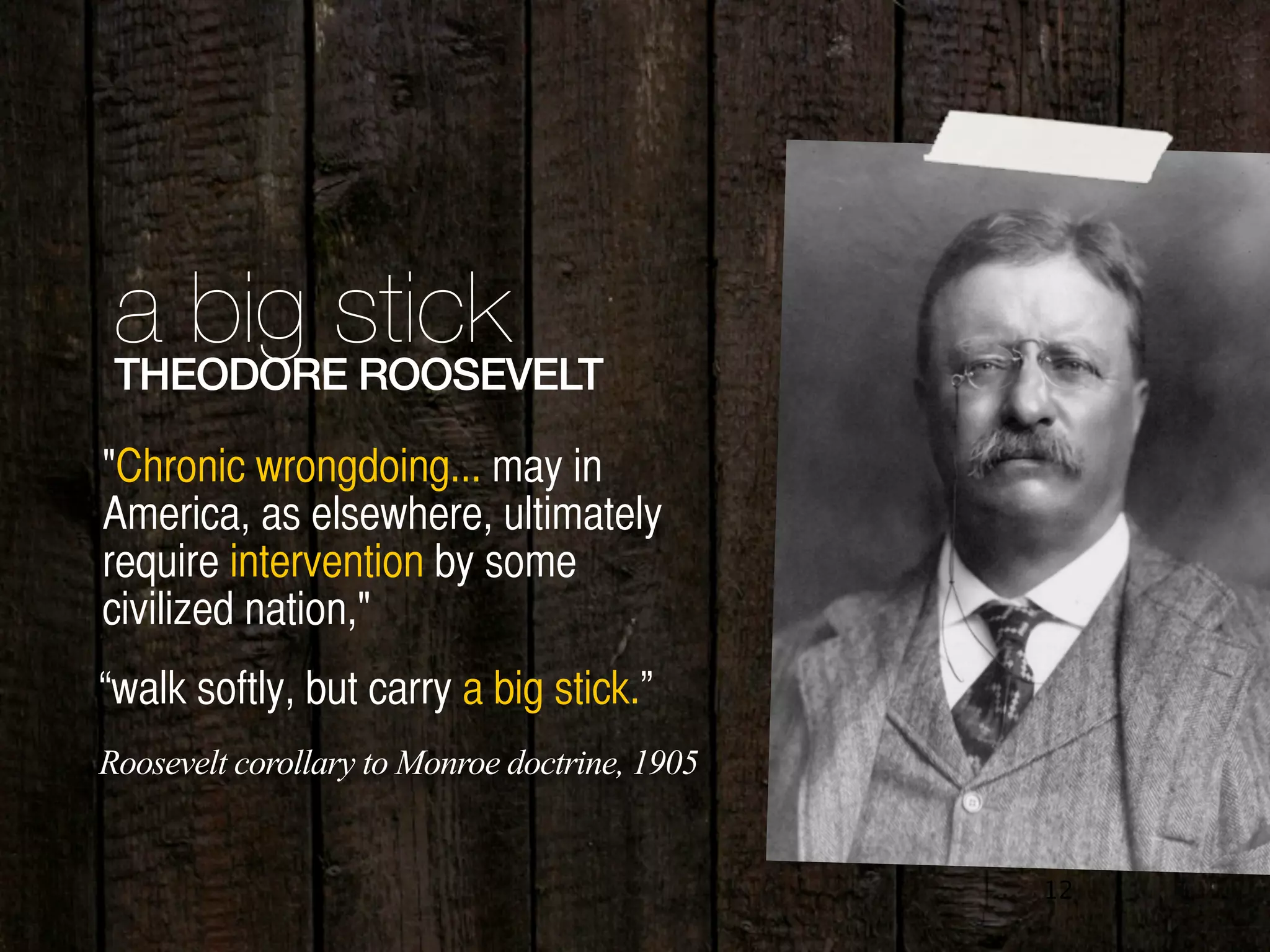 12
a big stickTHEODORE ROOSEVELT
"Chronic wrongdoing... may in
America, as elsewhere, ultimately
require intervention by some
civilized nation,"
“walk softly, but carry a big stick.”
Roosevelt corollary to Monroe doctrine, 1905
 