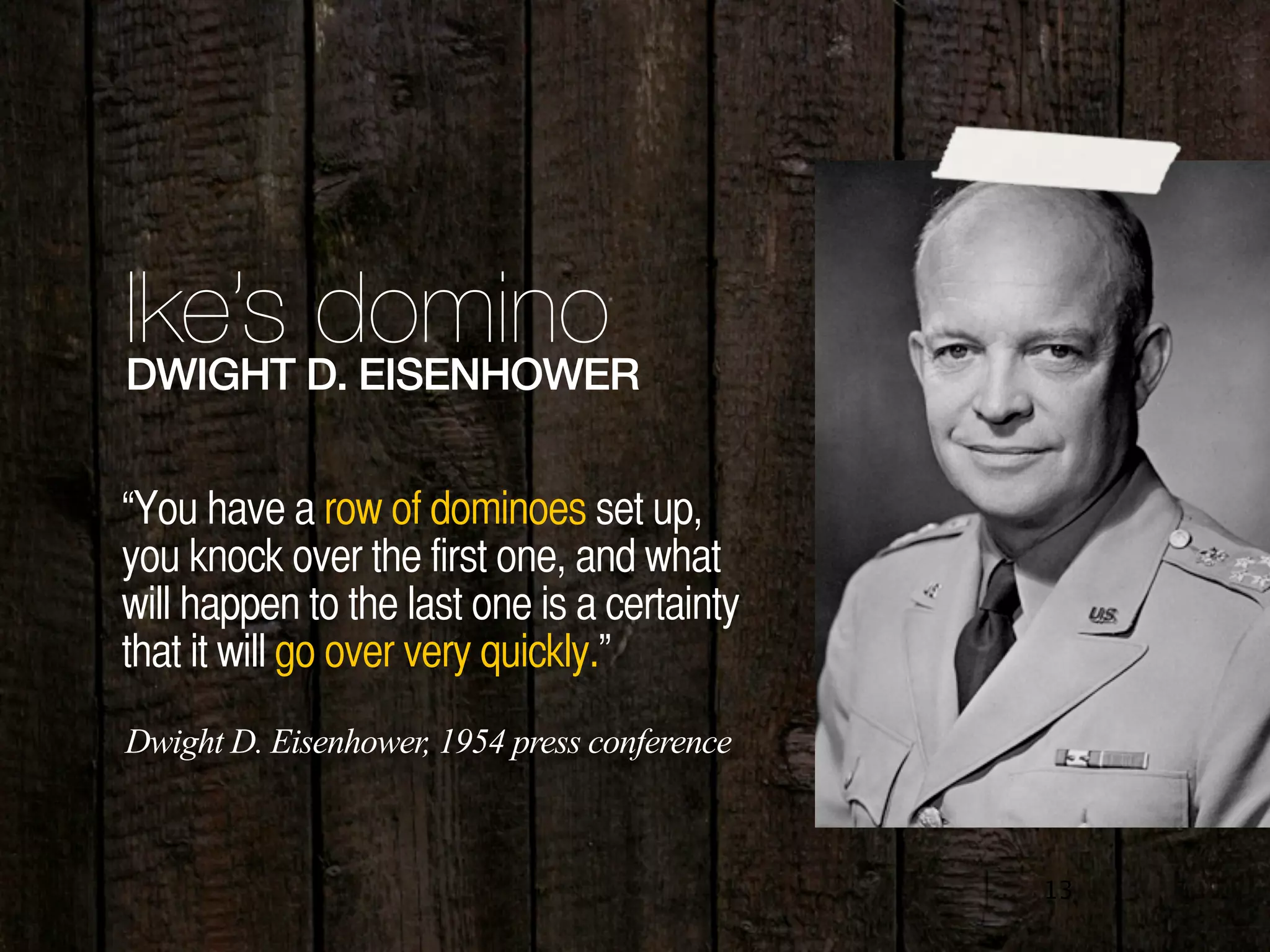 13
Ike’s dominoDWIGHT D. EISENHOWER
“You have a row of dominoes set up,
you knock over the first one, and what
will happen to the last one is a certainty
that it will go over very quickly.”
Dwight D. Eisenhower, 1954 press conference
 