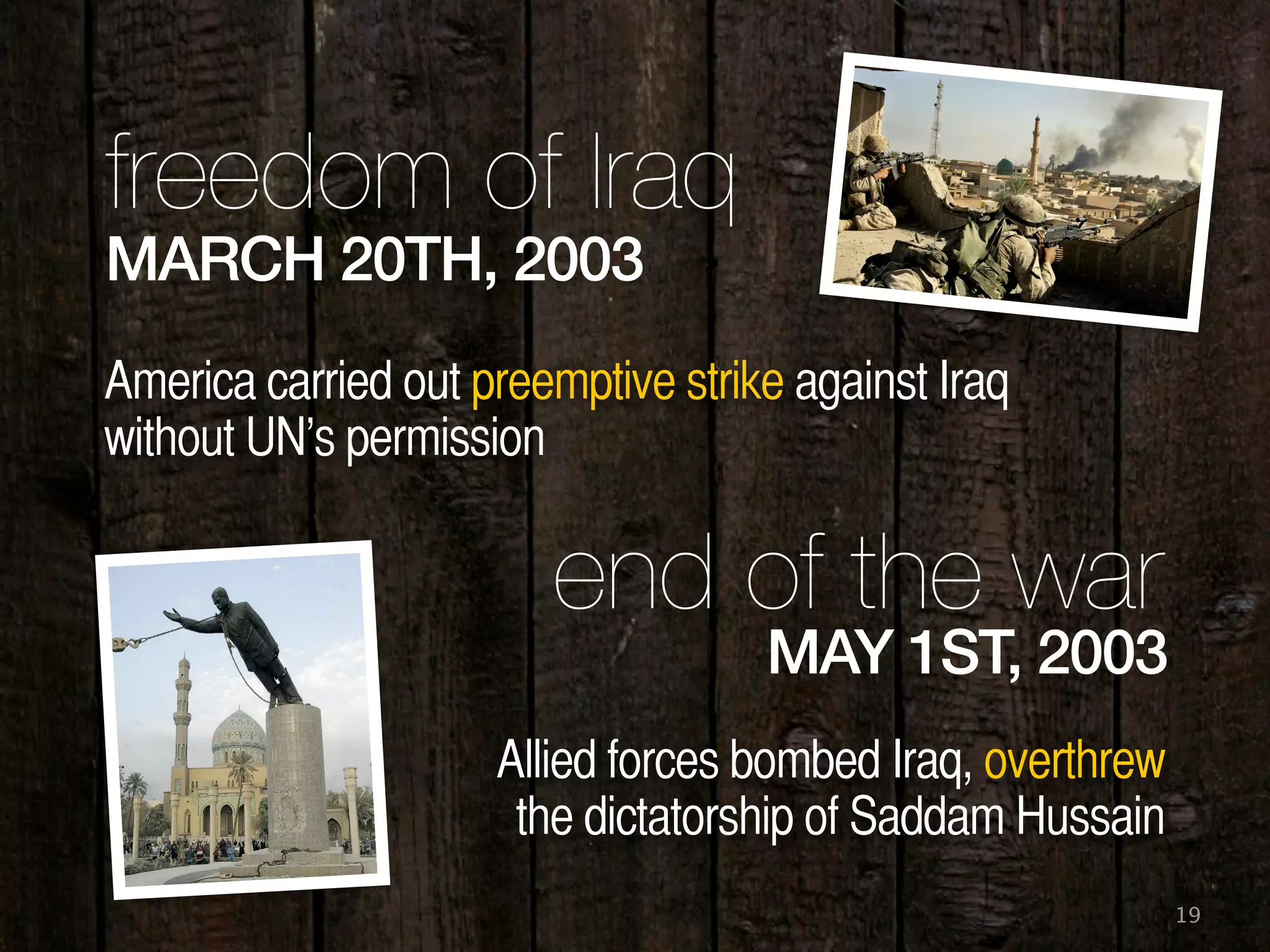 19
MARCH 20TH, 2003
freedom of Iraq
America carried out preemptive strike against Iraq
without UN’s permission
MAY 1ST, 2003
end of the war
Allied forces bombed Iraq, overthrew
the dictatorship of Saddam Hussain
 