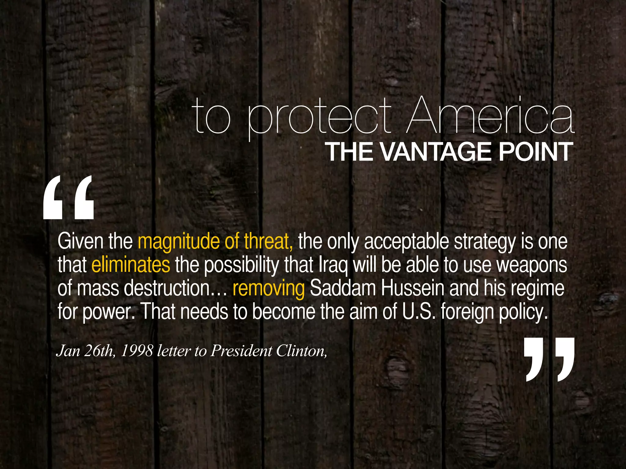 to protect America
THE VANTAGE POINT
Given the magnitude of threat, the only acceptable strategy is one
that eliminates the possibility that Iraq will be able to use weapons
of mass destruction… removing Saddam Hussein and his regime
for power. That needs to become the aim of U.S. foreign policy.“Jan 26th, 1998 letter to President Clinton,
 