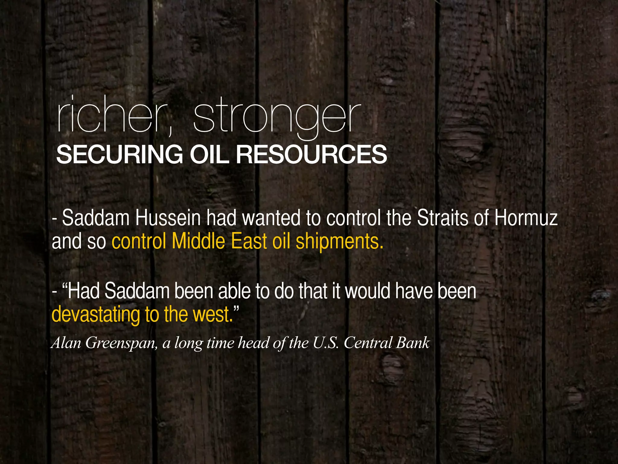 richer, stronger
SECURING OIL RESOURCES
- Saddam Hussein had wanted to control the Straits of Hormuz
and so control Middle East oil shipments.
- “Had Saddam been able to do that it would have been
devastating to the west.”
Alan Greenspan, a long time head of the U.S. Central Bank
 