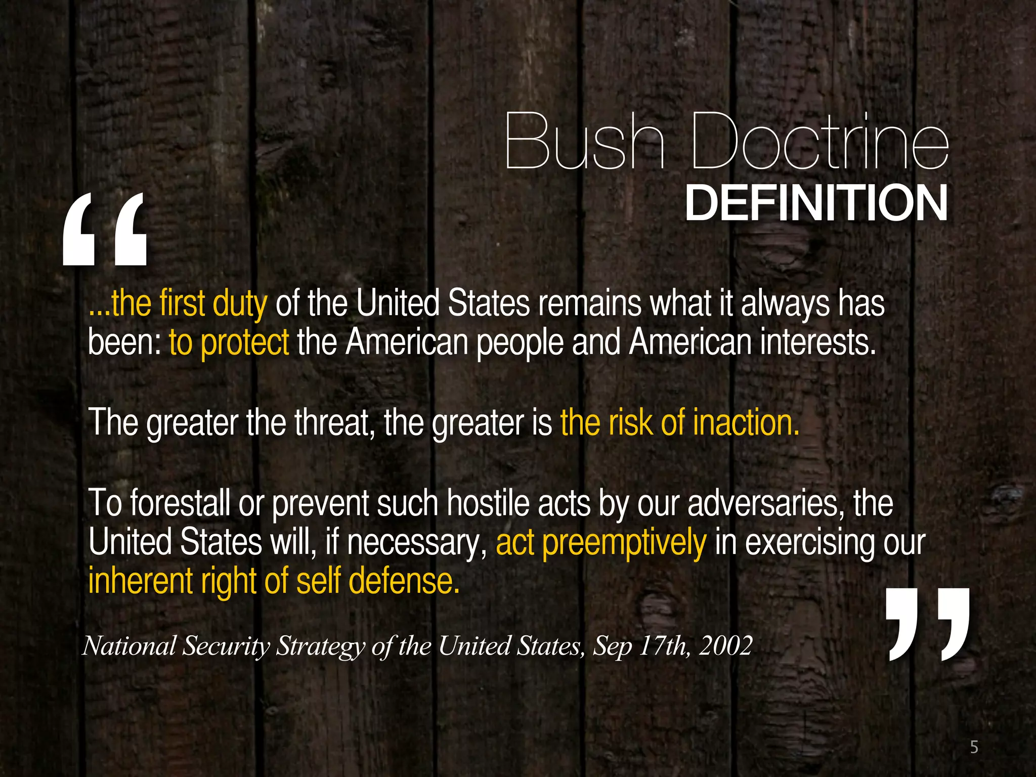 5
...the first duty of the United States remains what it always has
been: to protect the American people and American interests.
The greater the threat, the greater is the risk of inaction.
To forestall or prevent such hostile acts by our adversaries, the
United States will, if necessary, act preemptively in exercising our
inherent right of self defense.
“
Bush Doctrine
DEFINITION
National Security Strategy of the United States, Sep 17th, 2002
 