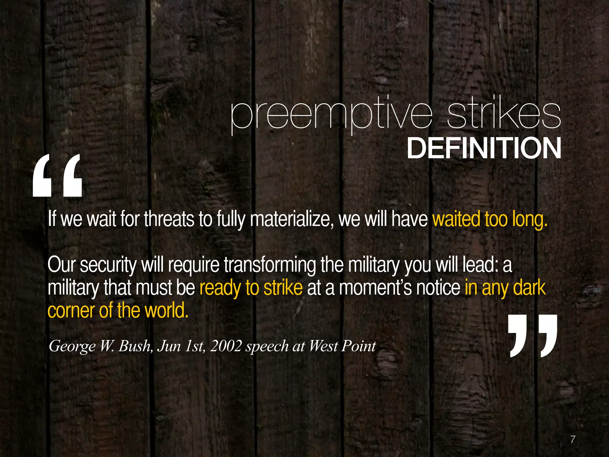 7
preemptive strikes
DEFINITION
If we wait for threats to fully materialize, we will have waited too long.
Our security will require transforming the military you will lead: a
military that must be ready to strike at a moment’s notice in any dark
corner of the world.
“
”
George W. Bush, Jun 1st, 2002 speech at West Point
 