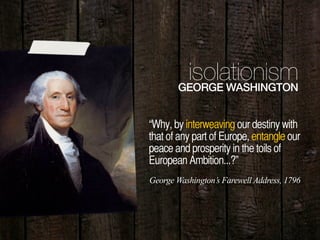 10
“Why, by interweaving our destiny with
that of any part of Europe, entangle our
peace and prosperity in the toils of
European Ambition...?”
isolationismGEORGE WASHINGTON
George Washington’s Farewell Address, 1796
 