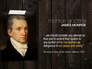 11
monroe doctrine
JAMES MONROE
“...we should consider any attempt on
their part to extend their system to
any portion of this hemisphere as
dangerous to our peace and safety.”
7th annual State of the Union address, 1823
 