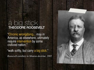 12
a big stickTHEODORE ROOSEVELT
"Chronic wrongdoing... may in
America, as elsewhere, ultimately
require intervention by some
civilized nation,"
“walk softly, but carry a big stick.”
Roosevelt corollary to Monroe doctrine, 1905
 