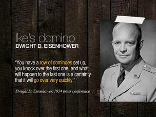 13
Ike’s dominoDWIGHT D. EISENHOWER
“You have a row of dominoes set up,
you knock over the first one, and what
will happen to the last one is a certainty
that it will go over very quickly.”
Dwight D. Eisenhower, 1954 press conference
 