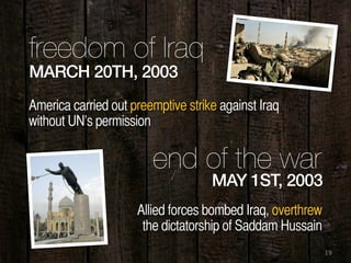 19
MARCH 20TH, 2003
freedom of Iraq
America carried out preemptive strike against Iraq
without UN’s permission
MAY 1ST, 2003
end of the war
Allied forces bombed Iraq, overthrew
the dictatorship of Saddam Hussain
 