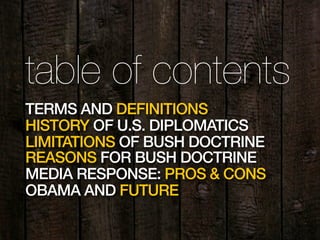 2
table of contents
TERMS AND DEFINITIONS
HISTORY OF U.S. DIPLOMATICS
LIMITATIONS OF BUSH DOCTRINE
REASONS FOR BUSH DOCTRINE
MEDIA RESPONSE: PROS & CONS
OBAMA AND FUTURE
 
