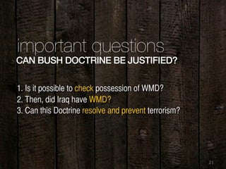 21
important questions
1. Is it possible to check possession of WMD?
2. Then, did Iraq have WMD?
3. Can this Doctrine resolve and prevent terrorism?
CAN BUSH DOCTRINE BE JUSTIFIED?
 