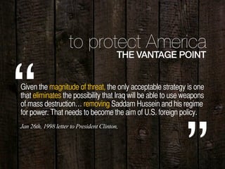 to protect America
THE VANTAGE POINT
Given the magnitude of threat, the only acceptable strategy is one
that eliminates the possibility that Iraq will be able to use weapons
of mass destruction… removing Saddam Hussein and his regime
for power. That needs to become the aim of U.S. foreign policy.“Jan 26th, 1998 letter to President Clinton,
 