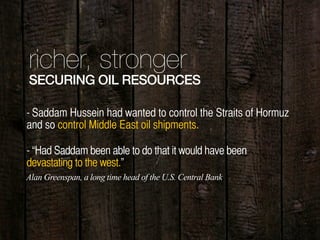 richer, stronger
SECURING OIL RESOURCES
- Saddam Hussein had wanted to control the Straits of Hormuz
and so control Middle East oil shipments.
- “Had Saddam been able to do that it would have been
devastating to the west.”
Alan Greenspan, a long time head of the U.S. Central Bank
 