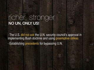 richer, stronger
NO UN, ONLY US!
- Establishing precedents for bypassing U.N.
- The U.S. did not ask the U.N. security council’s approval in
implementing Bush doctrine and using preemptive strikes
 