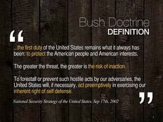 5
...the first duty of the United States remains what it always has
been: to protect the American people and American interests.
The greater the threat, the greater is the risk of inaction.
To forestall or prevent such hostile acts by our adversaries, the
United States will, if necessary, act preemptively in exercising our
inherent right of self defense.
“
Bush Doctrine
DEFINITION
National Security Strategy of the United States, Sep 17th, 2002
 