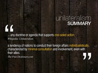 8
unilateralism
SUMMARY
... any doctrine or agenda that supports one-sided action.
a tendency of nations to conduct their foreign affairs individualistically,
characterized by minimal consultation and involvement, even with
their allies.
“Wikipedia: Unilateralism
The Free Dictionary.com
 