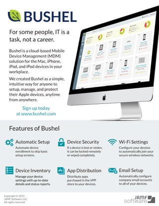 Bushel is a cloud-based Mobile
Device Management (MDM)
solution for the Mac, iPhone,
iPad, and iPod devices in your
workplace.
We created Bushel as a simple,
intuitive way for anyone to
setup, manage, and protect
their Apple devices, anytime
from anywhere.
Wi-Fi SettingsAutomatic Setup Device Security
Device Inventory App Distribution Email Setup
Copyright © 2015
JAMF Software, LLC.
All rights reserved.
Manage your device
settings with up-to-date
details and status reports.
Distribute apps
purchased in the VPP
store to your devices.
Configure your devices
to automatically join your
secure wireless networks.
Automate device
enrollment to skip basic
setup screens.
Automatically configure
company email accounts
to all of your devices.
For some people, IT is a
task, not a career.
If a device is lost or stolen,
it can be locked remotely
or wiped completely.
Powered by
Features of Bushel
Sign up today
at www.bushel.com
 
