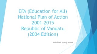 EFA (Education for All)
National Plan of Action
2001-2015
Republic of Vanuatu
(2004 Edition)
Presented by Lily Busher

 